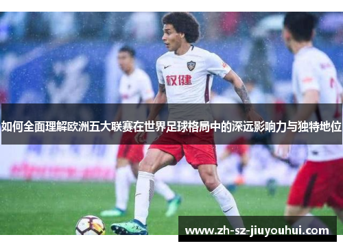 如何全面理解欧洲五大联赛在世界足球格局中的深远影响力与独特地位