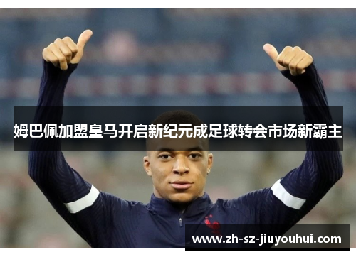 姆巴佩加盟皇马开启新纪元成足球转会市场新霸主 姆巴佩加盟皇马开启新纪元成足球转会市场新霸主