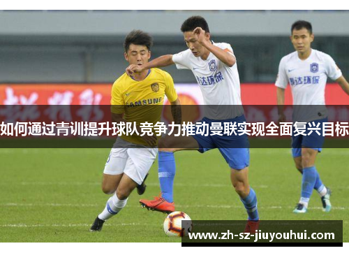 如何通过青训提升球队竞争力推动曼联实现全面复兴目标 如何通过青训提升球队竞争力推动曼联实现全面复兴目标