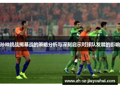 孙帅挑战揭幕战的策略分析与深刻启示对球队发展的影响 孙帅挑战揭幕战的策略分析与深刻启示对球队发展的影响