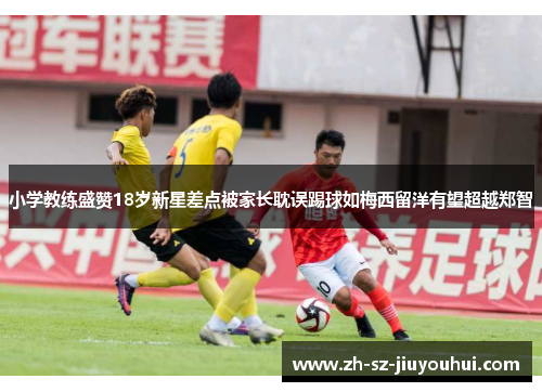 小学教练盛赞18岁新星差点被家长耽误踢球如梅西留洋有望超越郑智 小学教练盛赞18岁新星差点被家长耽误踢球如梅西留洋有望超越郑智