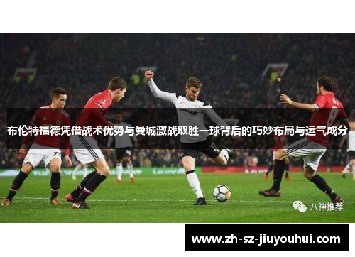 布伦特福德凭借战术优势与曼城激战取胜一球背后的巧妙布局与运气成分 布伦特福德凭借战术优势与曼城激战取胜一球背后的巧妙布局与运气成分