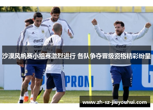 沙漠风帆赛小组赛激烈进行 各队争夺晋级资格精彩纷呈