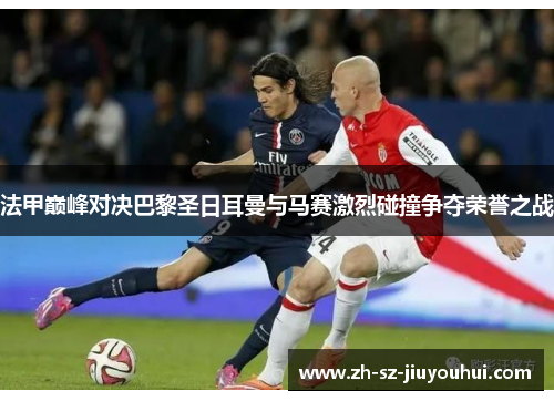 法甲巅峰对决巴黎圣日耳曼与马赛激烈碰撞争夺荣誉之战 法甲巅峰对决巴黎圣日耳曼与马赛激烈碰撞争夺荣誉之战