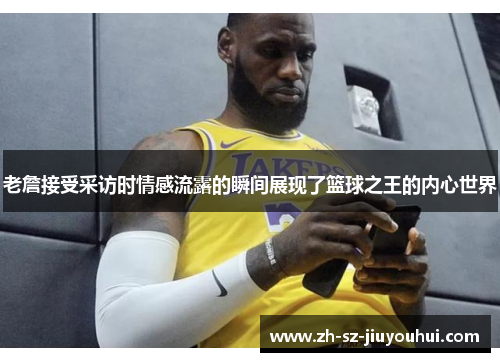 老詹接受采访时情感流露的瞬间展现了篮球之王的内心世界 老詹接受采访时情感流露的瞬间展现了篮球之王的内心世界