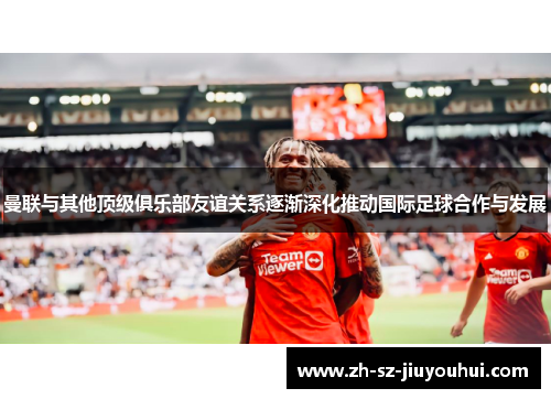 曼联与其他顶级俱乐部友谊关系逐渐深化推动国际足球合作与发展