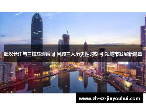 武汉长江与三镇辉煌瞬间 回顾三大历史性时刻 引领城市发展新篇章