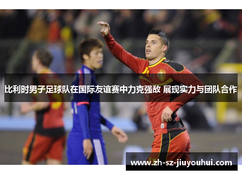 比利时男子足球队在国际友谊赛中力克强敌 展现实力与团队合作 比利时男子足球队在国际友谊赛中力克强敌 展现实力与团队合作