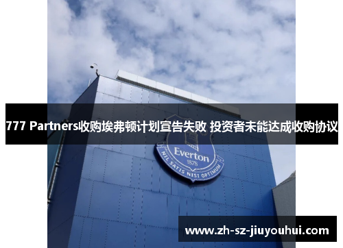 777 Partners收购埃弗顿计划宣告失败 投资者未能达成收购协议