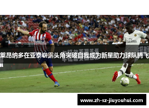 莱昂纳多在亚泰崭露头角突破自我成为新星助力球队腾飞