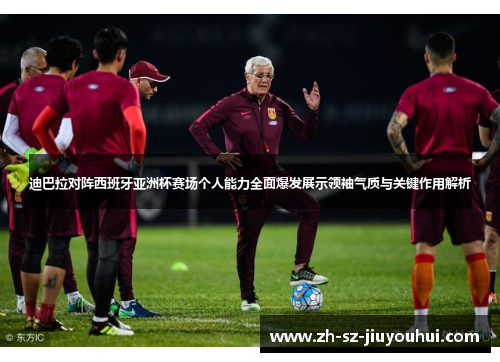 迪巴拉对阵西班牙亚洲杯赛场个人能力全面爆发展示领袖气质与关键作用解析 迪巴拉对阵西班牙亚洲杯赛场个人能力全面爆发展示领袖气质与关键作用解析