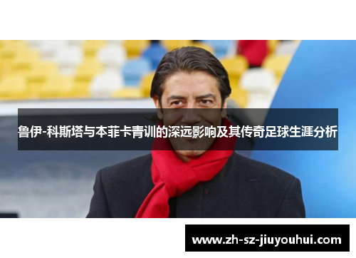 鲁伊-科斯塔与本菲卡青训的深远影响及其传奇足球生涯分析