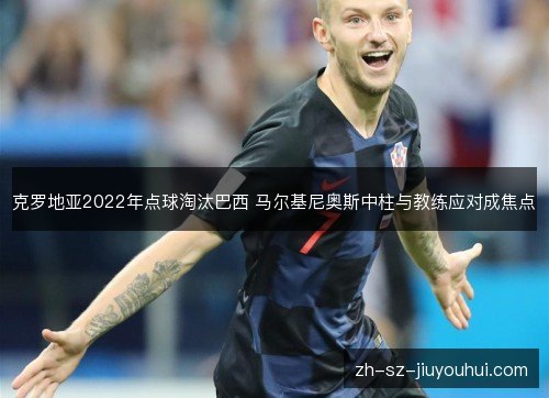 克罗地亚2022年点球淘汰巴西 马尔基尼奥斯中柱与教练应对成焦点 克罗地亚2022年点球淘汰巴西 马尔基尼奥斯中柱与教练应对成焦点